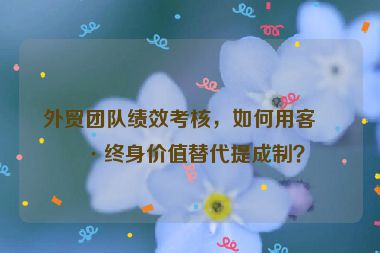 外貿(mào)團隊績效考核，如何用客戶終身價值替代提成制？