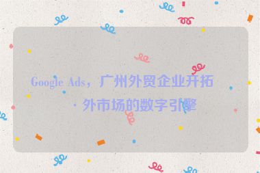 Google Ads，廣州外貿(mào)企業(yè)開拓海外市場的數(shù)字引擎