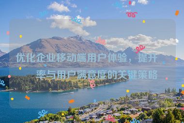 優(yōu)化企業(yè)移動(dòng)端用戶體驗(yàn)，提升效率與用戶滿意度的關(guān)鍵策略