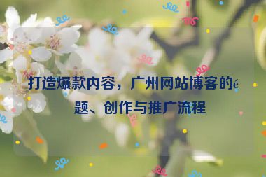 打造爆款內(nèi)容，廣州網(wǎng)站博客的選題、創(chuàng)作與推廣流程