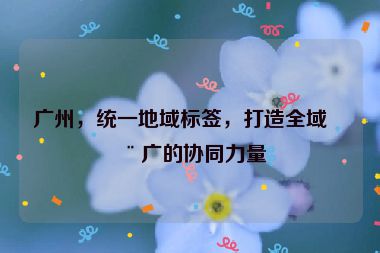 廣州，統(tǒng)一地域標(biāo)簽，打造全域推廣的協(xié)同力量