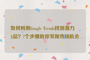 如何利用Google Trends找到潛力產(chǎn)品？7個(gè)步驟助你發(fā)現(xiàn)市場(chǎng)機(jī)會(huì)