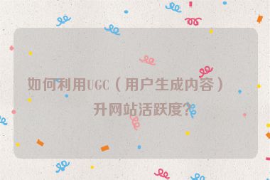 如何利用UGC（用戶生成內容）提升網(wǎng)站活躍度？