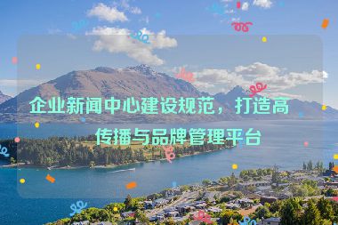 企業(yè)新聞中心建設(shè)規(guī)范，打造高效傳播與品牌管理平臺