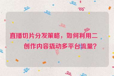直播切片分發(fā)策略，如何利用二次創(chuàng)作內(nèi)容撬動多平臺流量？