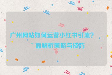 廣州網(wǎng)站如何運(yùn)營小紅書引流？全面解析策略與技巧