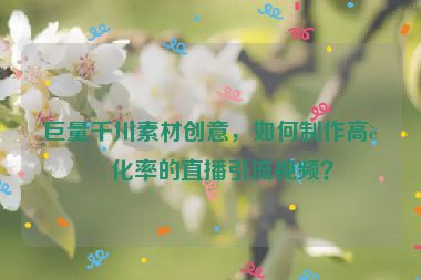 巨量千川素材創(chuàng)意，如何制作高轉(zhuǎn)化率的直播引流視頻？