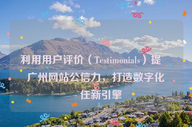 利用用戶評價（Testimonials）提升廣州網(wǎng)站公信力，打造數(shù)字化信任新引擎