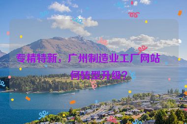 專精特新，廣州制造業(yè)工廠網(wǎng)站如何轉(zhuǎn)型升級？