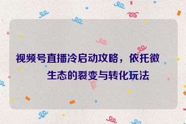 視頻號直播冷啟動攻略，依托微信生態(tài)的裂變與轉(zhuǎn)化玩法