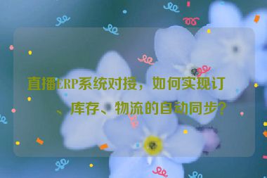 直播ERP系統(tǒng)對接，如何實現(xiàn)訂單、庫存、物流的自動同步？