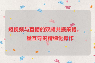 短視頻與直播的雙頻共振策略，流量互導(dǎo)的精細(xì)化操作