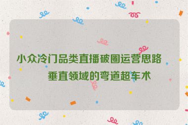 小眾冷門品類直播破圈運營思路，垂直領(lǐng)域的彎道超車術(shù)