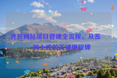 外貿(mào)網(wǎng)站項(xiàng)目管理全流程，從簽約到上線的關(guān)鍵里程碑