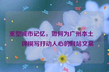 重塑城市記憶，如何為廣州本土品牌撰寫打動(dòng)人心的網(wǎng)站文案
