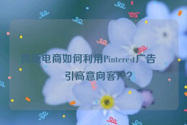 跨境電商如何利用Pinterest廣告吸引高意向客戶？