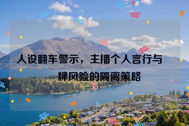 人設(shè)翻車(chē)警示，主播個(gè)人言行與品牌風(fēng)險(xiǎn)的隔離策略