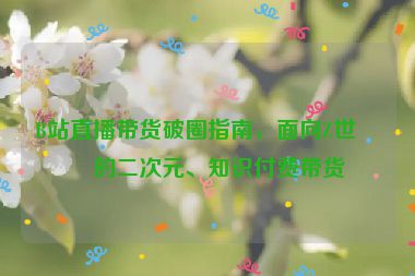 B站直播帶貨破圈指南，面向Z世代的二次元、知識付費帶貨