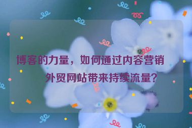 博客的力量，如何通過內(nèi)容營銷為外貿(mào)網(wǎng)站帶來持續(xù)流量？