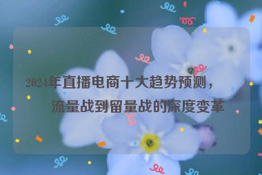 2024年直播電商十大趨勢(shì)預(yù)測(cè)，從流量戰(zhàn)到留量戰(zhàn)的深度變革
