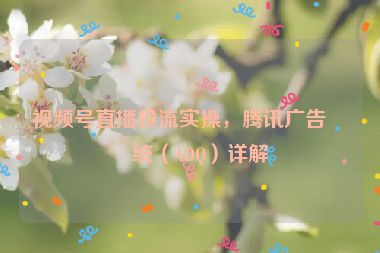視頻號(hào)直播投流實(shí)操，騰訊廣告系統(tǒng)（ADQ）詳解