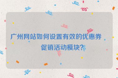 廣州網(wǎng)站如何設(shè)置有效的優(yōu)惠券與促銷活動模塊？