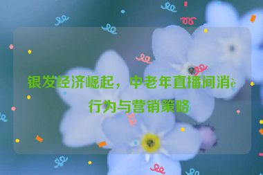 銀發(fā)經(jīng)濟(jì)崛起，中老年直播間消費(fèi)行為與營(yíng)銷(xiāo)策略
