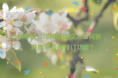 廣州旅游公司網(wǎng)站建設(shè)，如何嵌入地圖和線路預(yù)訂功能？