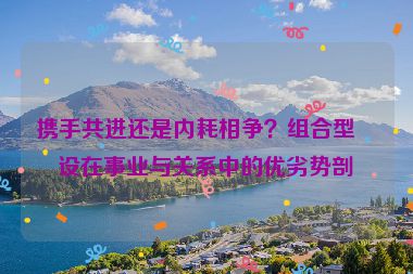 攜手共進還是內(nèi)耗相爭？組合型人設(shè)在事業(yè)與關(guān)系中的優(yōu)劣勢剖析