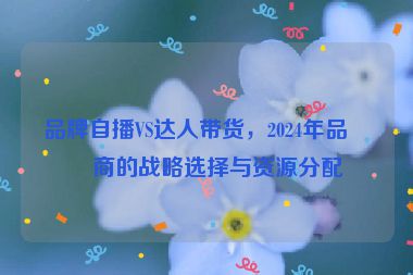 品牌自播VS達人帶貨，2024年品牌商的戰(zhàn)略選擇與資源分配