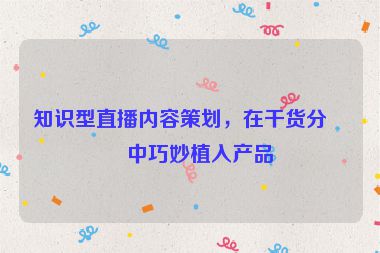 知識型直播內(nèi)容策劃，在干貨分享中巧妙植入產(chǎn)品