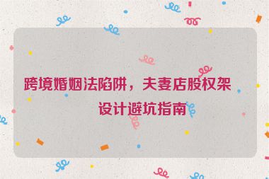 跨境婚姻法陷阱，夫妻店股權(quán)架構(gòu)設(shè)計(jì)避坑指南