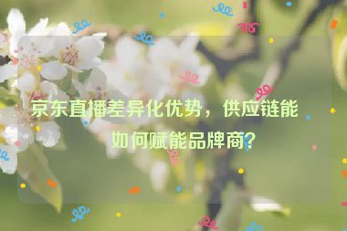 京東直播差異化優(yōu)勢(shì)，供應(yīng)鏈能力如何賦能品牌商？