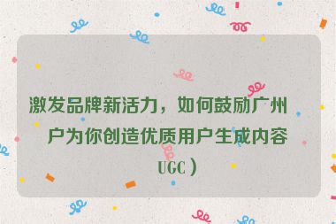 激發(fā)品牌新活力，如何鼓勵廣州客戶為你創(chuàng)造優(yōu)質用戶生成內容（UGC）