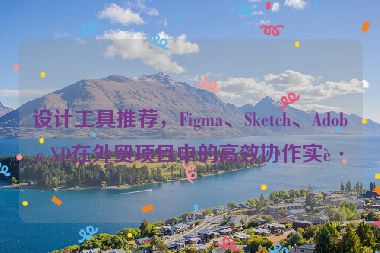 設(shè)計(jì)工具推薦，F(xiàn)igma、Sketch、Adobe XD在外貿(mào)項(xiàng)目中的高效協(xié)作實(shí)踐