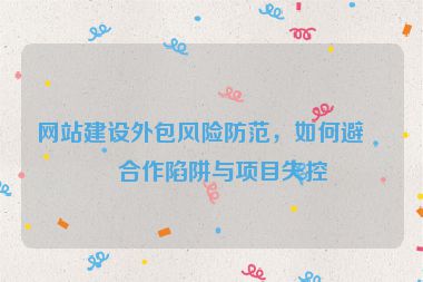 網(wǎng)站建設(shè)外包風(fēng)險防范，如何避免合作陷阱與項目失控