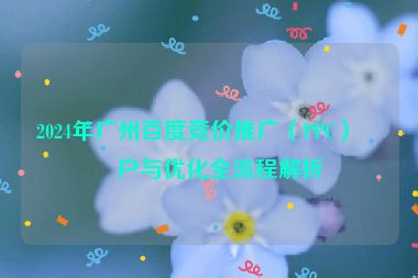 2024年廣州百度競價推廣（PPC）開戶與優(yōu)化全流程解析