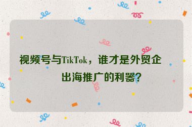 視頻號與TikTok，誰才是外貿(mào)企業(yè)出海推廣的利器？
