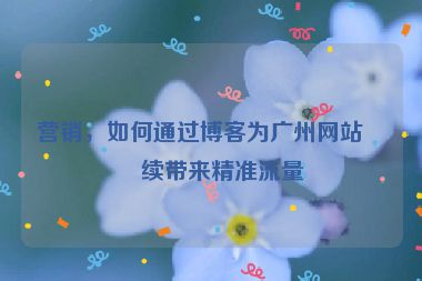 營銷，如何通過博客為廣州網(wǎng)站持續(xù)帶來精準(zhǔn)流量