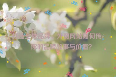 打造全球品牌，外貿(mào)網(wǎng)站如何傳遞你的品牌故事與價(jià)值？