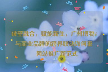 破壁融合，賦能新生，廣州博物館與商業(yè)品牌的跨界聯(lián)動如何重塑網(wǎng)站推廣新范式