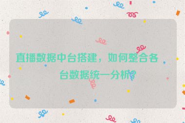 直播數(shù)據(jù)中臺搭建，如何整合各平臺數(shù)據(jù)統(tǒng)一分析？