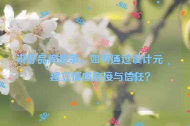 講好品牌故事，如何通過(guò)設(shè)計(jì)元素建立情感連接與信任？