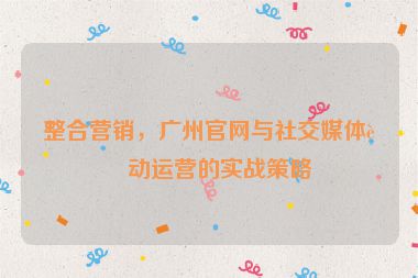 整合營(yíng)銷(xiāo)，廣州官網(wǎng)與社交媒體聯(lián)動(dòng)運(yùn)營(yíng)的實(shí)戰(zhàn)策略