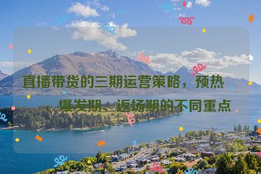 直播帶貨的三期運(yùn)營策略，預(yù)熱期、爆發(fā)期、返場期的不同重點(diǎn)