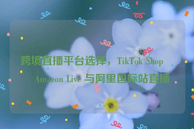 跨境直播平臺選擇，TikTok Shop、Amazon Live 與阿里國際站直播