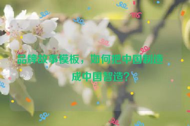 品牌故事模板，如何把中國制造變成中國智造？
