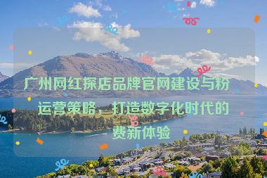 廣州網(wǎng)紅探店品牌官網(wǎng)建設(shè)與粉絲運(yùn)營策略，打造數(shù)字化時(shí)代的消費(fèi)新體驗(yàn)